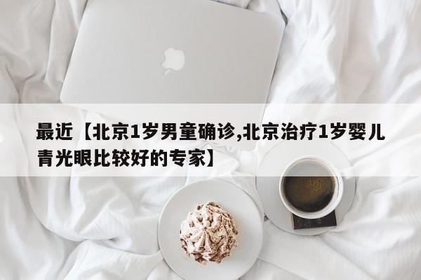 最近【北京1岁男童确诊,北京治疗1岁婴儿青光眼比较好的专家】