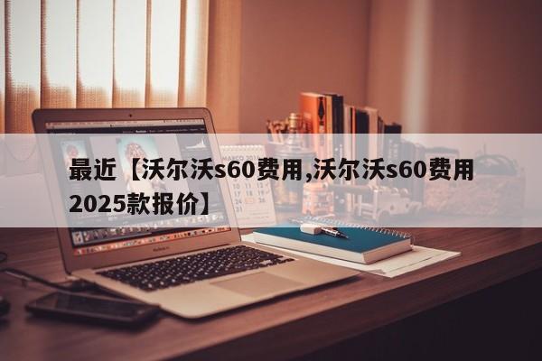 最近【沃尔沃s60费用,沃尔沃s60费用2025款报价】