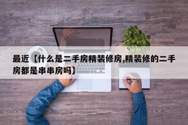 最近【什么是二手房精装修房,精装修的二手房都是串串房吗】