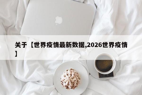 关于【世界疫情最新数据,2026世界疫情】