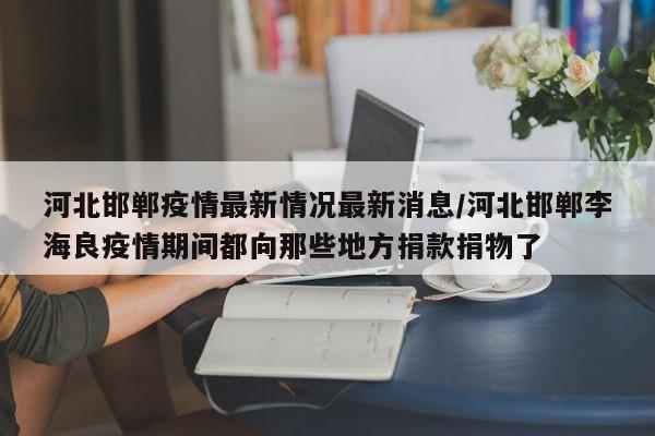 河北邯郸疫情最新情况最新消息/河北邯郸李海良疫情期间都向那些地方捐款捐物了