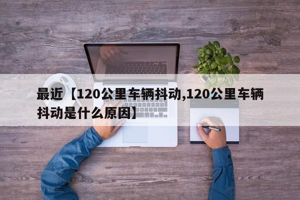 最近【120公里车辆抖动,120公里车辆抖动是什么原因】
