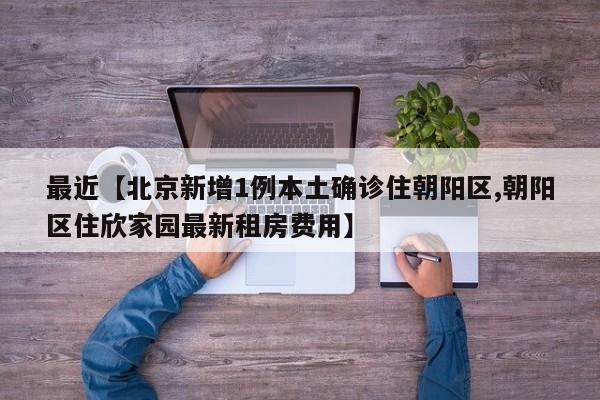 最近【北京新增1例本土确诊住朝阳区,朝阳区住欣家园最新租房费用】