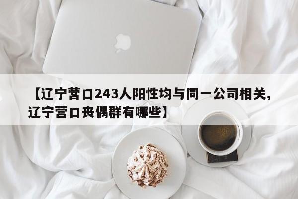 【辽宁营口243人阳性均与同一公司相关,辽宁营口丧偶群有哪些】
