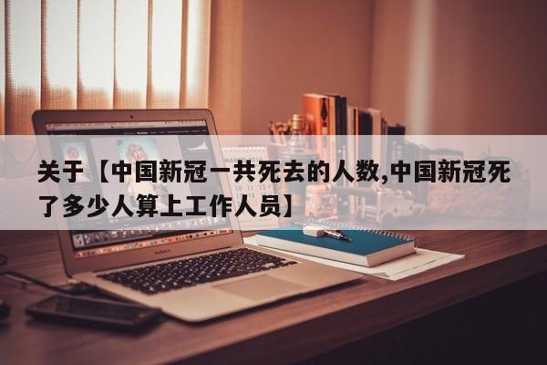 关于【中国新冠一共死去的人数,中国新冠死了多少人算上工作人员】