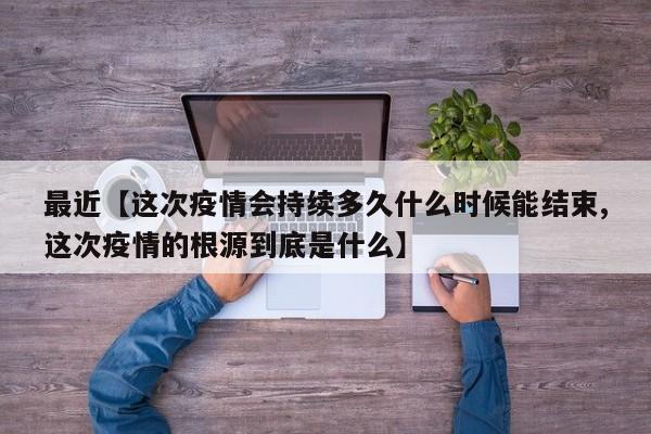 最近【这次疫情会持续多久什么时候能结束,这次疫情的根源到底是什么】