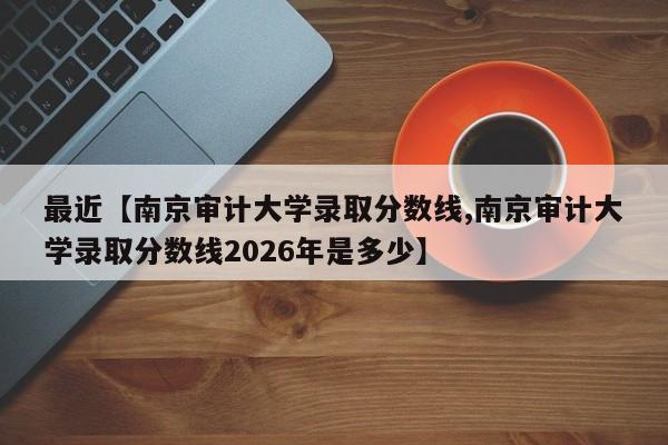 最近【南京审计大学录取分数线,南京审计大学录取分数线2026年是多少】