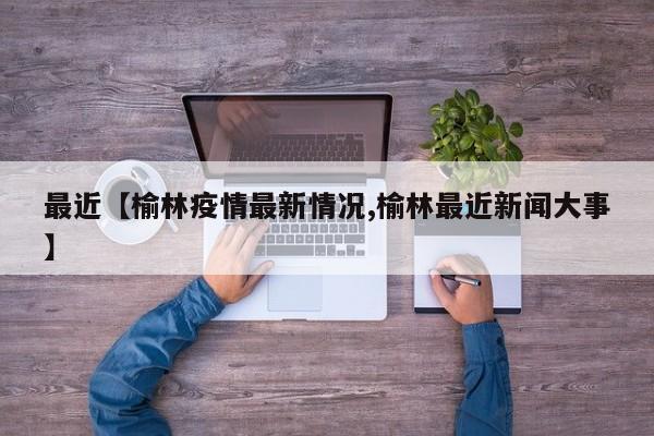 最近【榆林疫情最新情况,榆林最近新闻大事】