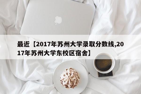 最近【2017年苏州大学录取分数线,2017年苏州大学东校区宿舍】