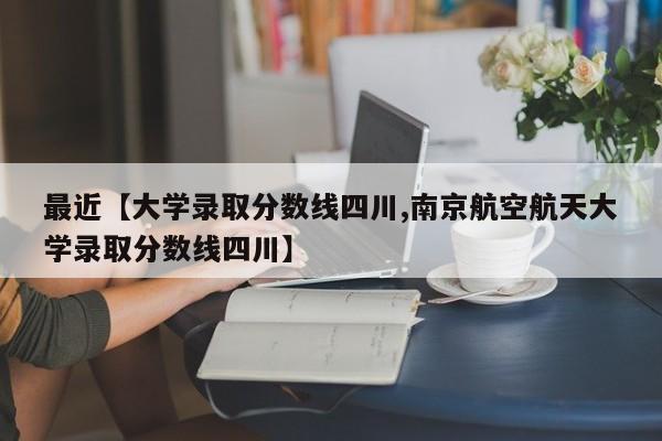 最近【大学录取分数线四川,南京航空航天大学录取分数线四川】