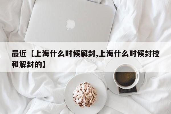 最近【上海什么时候解封,上海什么时候封控和解封的】