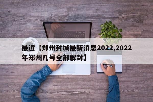 最近【郑州封城最新消息2022,2022年郑州几号全部解封】
