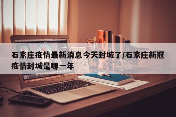 石家庄疫情最新消息今天封城了/石家庄新冠疫情封城是哪一年