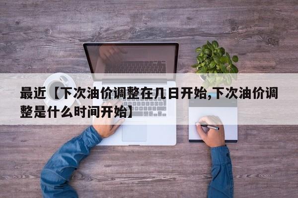 最近【下次油价调整在几日开始,下次油价调整是什么时间开始】