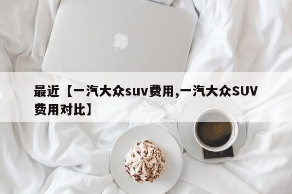 最近【一汽大众suv费用,一汽大众SUV费用对比】