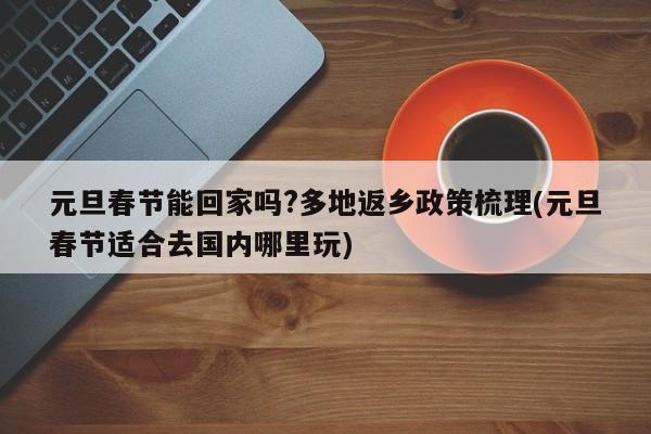 元旦春节能回家吗?多地返乡政策梳理(元旦春节适合去国内哪里玩)