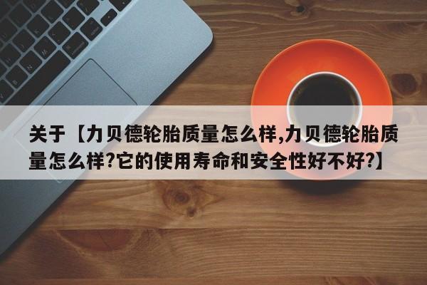 关于【力贝德轮胎质量怎么样,力贝德轮胎质量怎么样?它的使用寿命和安全性好不好?】