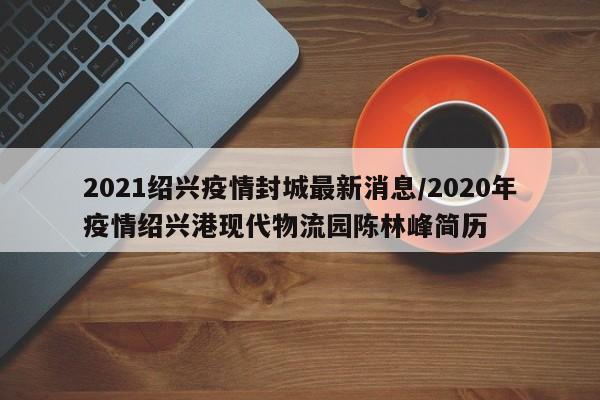 2021绍兴疫情封城最新消息/2020年疫情绍兴港现代物流园陈林峰简历