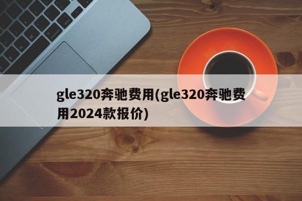 gle320奔驰费用(gle320奔驰费用2024款报价)