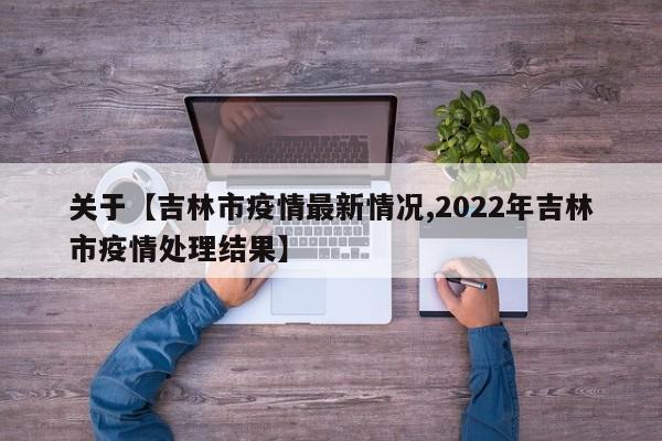 关于【吉林市疫情最新情况,2022年吉林市疫情处理结果】