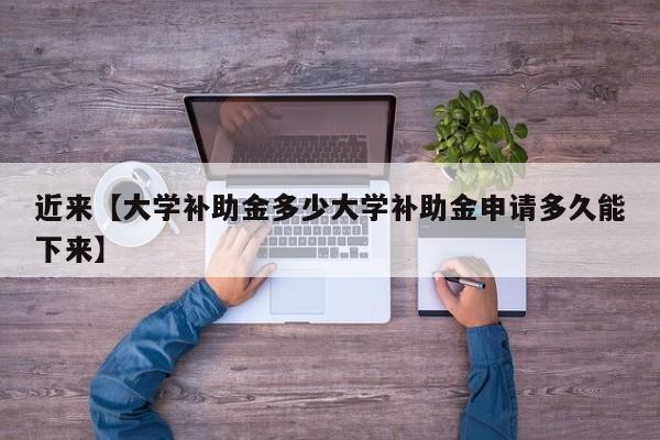 近来【大学补助金多少大学补助金申请多久能下来】