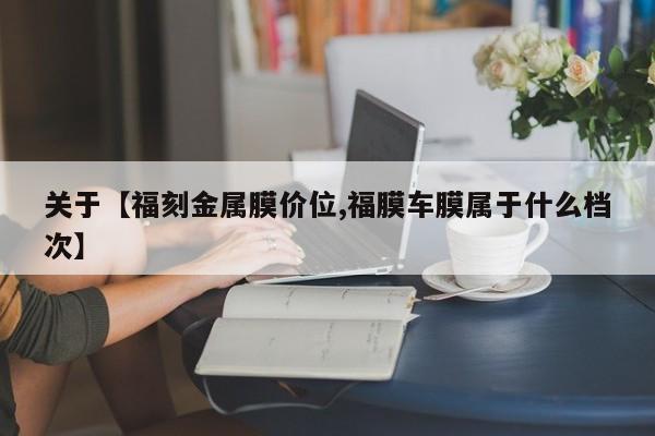 关于【福刻金属膜价位,福膜车膜属于什么档次】