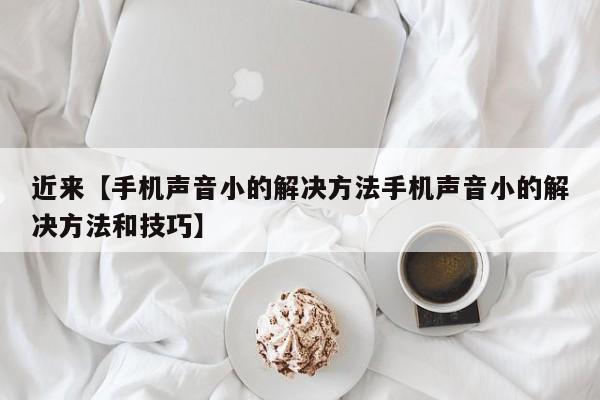 近来【手机声音小的解决方法手机声音小的解决方法和技巧】