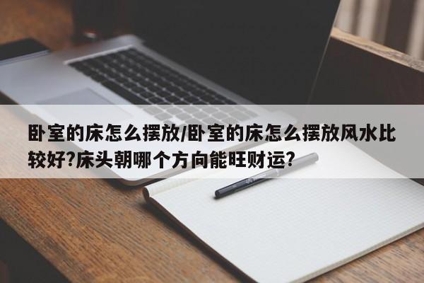卧室的床怎么摆放/卧室的床怎么摆放风水比较好?床头朝哪个方向能旺财运?