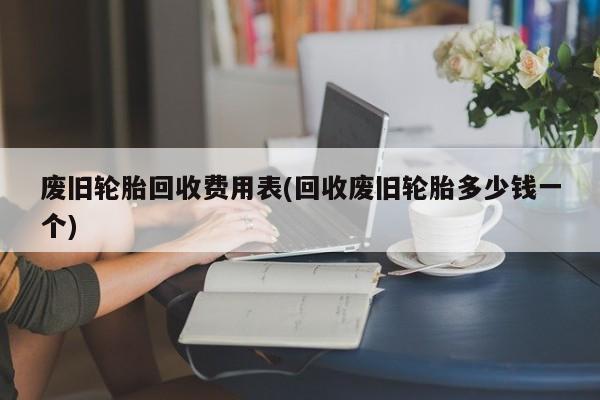 废旧轮胎回收费用表(回收废旧轮胎多少钱一个)