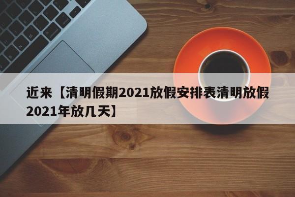 近来【清明假期2021放假安排表清明放假2021年放几天】