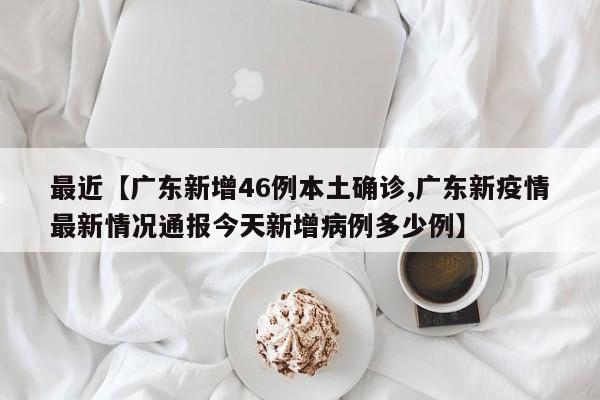 最近【广东新增46例本土确诊,广东新疫情最新情况通报今天新增病例多少例】