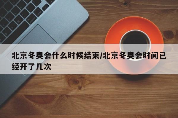 北京冬奥会什么时候结束/北京冬奥会时间已经开了几次