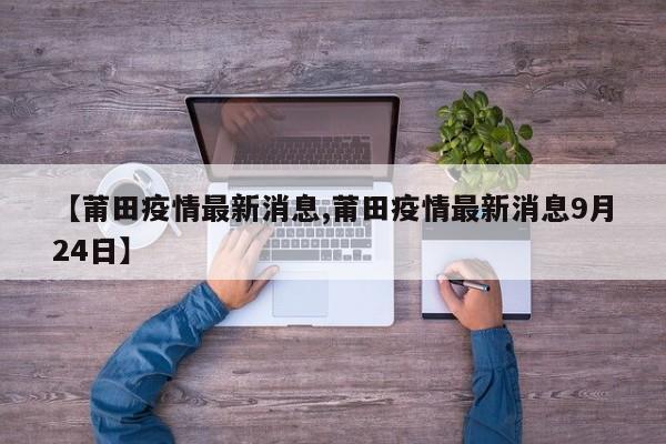 【莆田疫情最新消息,莆田疫情最新消息9月24日】