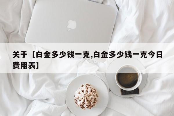 关于【白金多少钱一克,白金多少钱一克今日费用表】