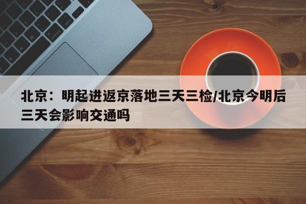 北京：明起进返京落地三天三检/北京今明后三天会影响交通吗