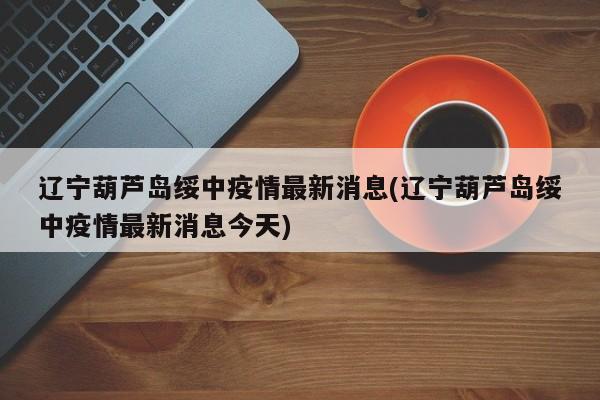 辽宁葫芦岛绥中疫情最新消息(辽宁葫芦岛绥中疫情最新消息今天)