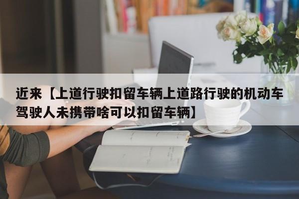 近来【上道行驶扣留车辆上道路行驶的机动车驾驶人未携带啥可以扣留车辆】
