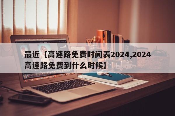 最近【高速路免费时间表2024,2024高速路免费到什么时候】