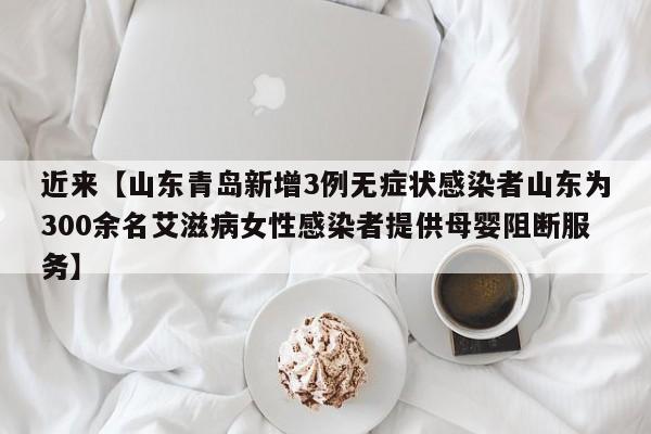 近来【山东青岛新增3例无症状感染者山东为300余名艾滋病女性感染者提供母婴阻断服务】