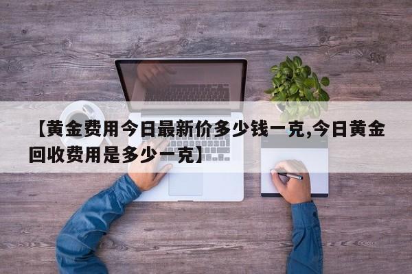 【黄金费用今日最新价多少钱一克,今日黄金回收费用是多少一克】