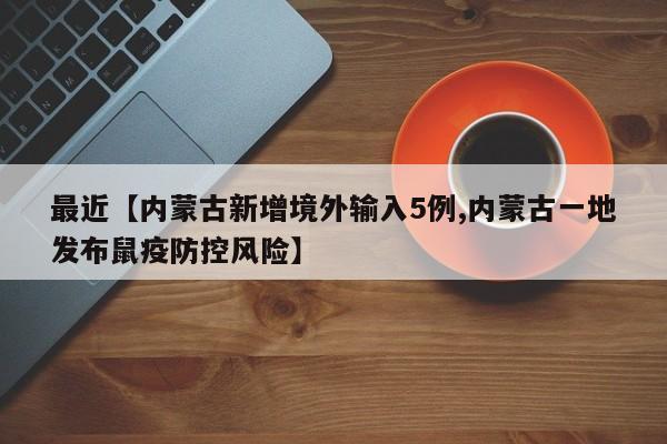 最近【内蒙古新增境外输入5例,内蒙古一地发布鼠疫防控风险】