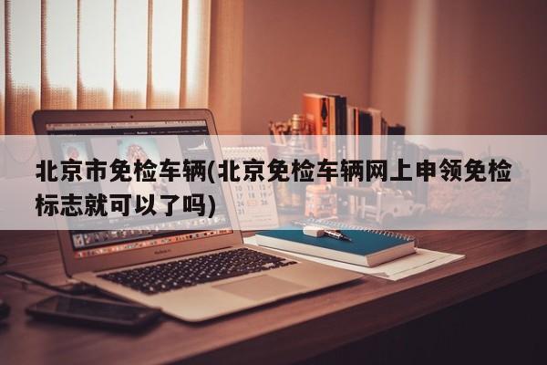 北京市免检车辆(北京免检车辆网上申领免检标志就可以了吗)