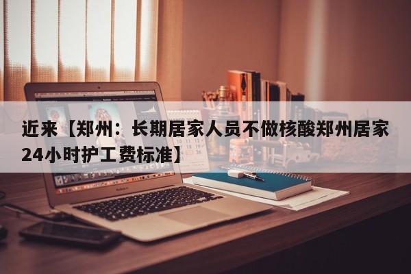 近来【郑州：长期居家人员不做核酸郑州居家24小时护工费标准】