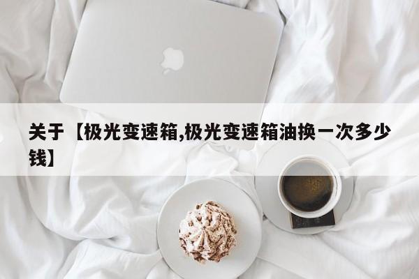 关于【极光变速箱,极光变速箱油换一次多少钱】