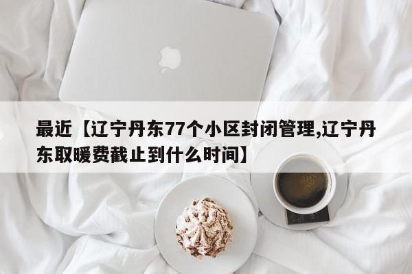 最近【辽宁丹东77个小区封闭管理,辽宁丹东取暖费截止到什么时间】
