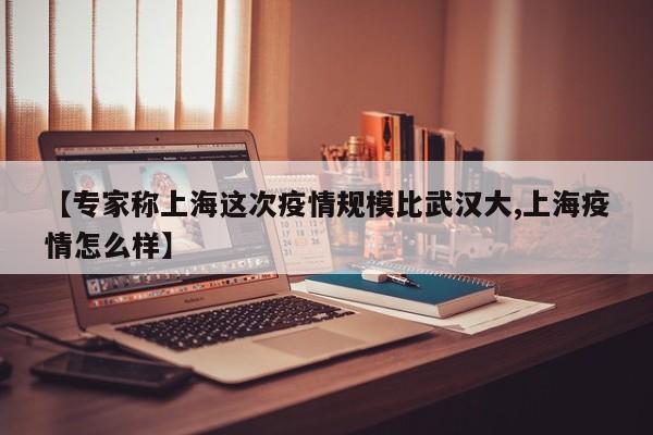 【专家称上海这次疫情规模比武汉大,上海疫情怎么样】