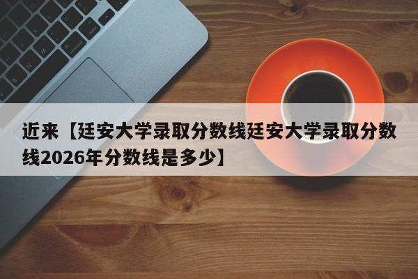 近来【廷安大学录取分数线廷安大学录取分数线2026年分数线是多少】
