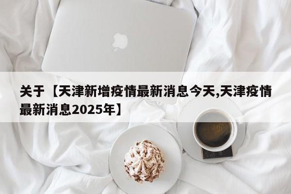 关于【天津新增疫情最新消息今天,天津疫情最新消息2025年】