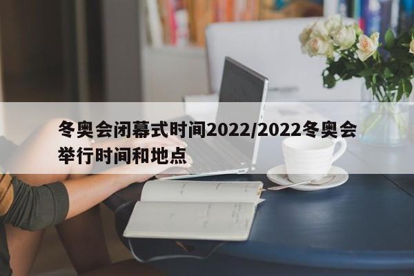 冬奥会闭幕式时间2022/2022冬奥会举行时间和地点