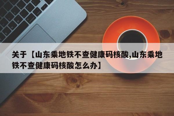 关于【山东乘地铁不查健康码核酸,山东乘地铁不查健康码核酸怎么办】